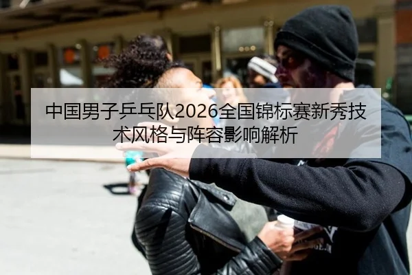 中国男子乒乓队2026全国锦标赛新秀技术风格与阵容影响解析